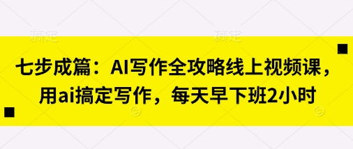 七步成篇：AI写作全攻略线上视频课，用ai搞定写作，每天早下班2小时-AI网创项目超市